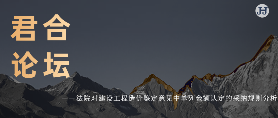 君合论坛 | 法院对建设工程造价鉴定意见中单列金额认定的采纳规则分析