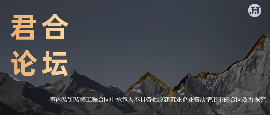 君合论坛 | 室内装饰装修工程合同中承包人不具备相应建筑业企业资质情形下的合同效力探究